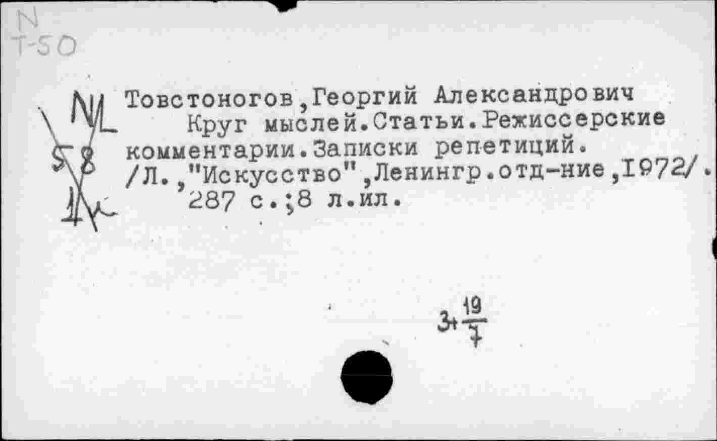 ﻿N Т-50
Товстоногов,Георгий Александрович
\ ’уЬ Круг мыслей.Статьи.Режиссерские <го комментарии.Записки репетиций.
/Л.,“Искусство”,Ленингр.отд-ние,1972/ .
*287 с.;8 л.ил.